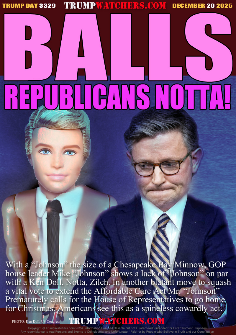 With a “Johnson” the size of a Chesapeake Bay Minnow, GOP
house leader Mike “Johnson” shows a lack of “Johnson” on par
with a Ken Doll. Notta, Zilch. In another blatant move to squash
a vital vote to extend the Affordable Care Act Mr. “Johnson”
Prematurely calls for the House of Representatives to go home
for Christmas. Americans see this as a spineless cowardly act.